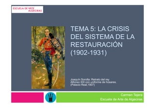 TEMA 5: LA CRISIS
DEL SISTEMA DE LA
RESTAURACIÓN
(1902-1931)


Joaquín Sorolla: Retrato del rey
Alfonso XIII con uniforme de húsares.
(Palacio Real,1907)


                                    Carmen Tejera
                       Escuela de Arte de Algeciras
 