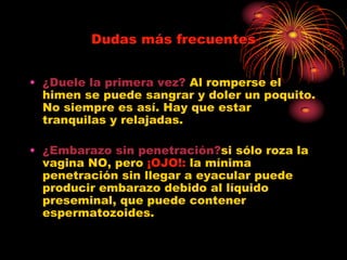 Dudas más frecuentes


• ¿Duele la primera vez? Al romperse el
  himen se puede sangrar y doler un poquito.
  No siempre es así. Hay que estar
  tranquilas y relajadas.

• ¿Embarazo sin penetración?si sólo roza la
  vagina NO, pero ¡OJO!: la mínima
  penetración sin llegar a eyacular puede
  producir embarazo debido al líquido
  preseminal, que puede contener
  espermatozoides.
 