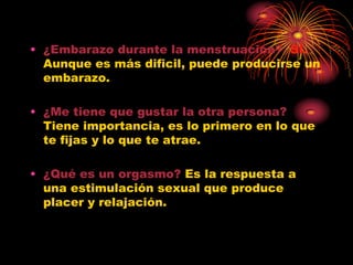 • ¿Embarazo durante la menstruación? SÍ.
  Aunque es más dificil, puede producirse un
  embarazo.

• ¿Me tiene que gustar la otra persona?
  Tiene importancia, es lo primero en lo que
  te fijas y lo que te atrae.

• ¿Qué es un orgasmo? Es la respuesta a
  una estimulación sexual que produce
  placer y relajación.
 