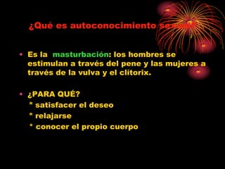 ¿Qué es autoconocimiento sexual?


• Es la masturbación: los hombres se
  estimulan a través del pene y las mujeres a
  través de la vulva y el clítorix.

• ¿PARA QUÉ?
  * satisfacer el deseo
  * relajarse
  * conocer el propio cuerpo
 