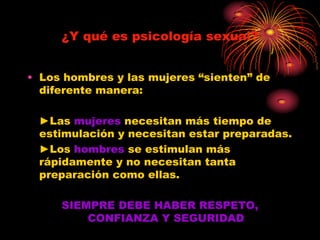 ¿Y qué es psicología sexual?


• Los hombres y las mujeres “sienten” de
  diferente manera:

 ►Las mujeres necesitan más tiempo de
 estimulación y necesitan estar preparadas.
 ►Los hombres se estimulan más
 rápidamente y no necesitan tanta
 preparación como ellas.

     SIEMPRE DEBE HABER RESPETO,
         CONFIANZA Y SEGURIDAD
 