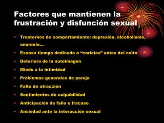 Factores que mantienen la
frustración y disfunción sexual
• Trastornos de comportamiento: depresión, alcoholismo,
  anorexia…

• Escaso tiempo dedicado a “caricias” antes del coito

• Deterioro de la autoimagen

• Miedo a la intimidad

• Problemas generales de pareja

• Falta de atracción

• Sentimientos de culpabilidad

• Anticipación de fallo o fracaso

• Ansiedad ante la interacción sexual
 