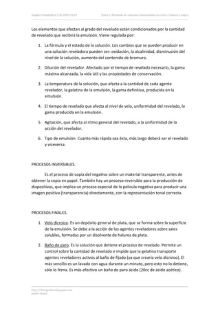 Imagen Fotográfica (7A) 2009‐2010       Tema 5. Revelado de soportes fotosensibles en color y blanco y negro. 




Los elementos que afectan al grado del revelado están condicionados por la cantidad 
de revelado que recibirá la emulsión. Viene regulada por: 

     1. La fórmula y el estado de la solución. Los cambios que se pueden producir en 
        una solución reveladora pueden ser: oxidación, la alcalinidad, disminución del 
        nivel de la solución, aumento del contenido de bromuro. 

     2. Dilución del revelador. Afectado por el tiempo de revelado necesario, la gama 
        máxima alcanzada, la vida útil y las propiedades de conservación. 

     3. La temperatura de la solución, que afecta a la cantidad de cada agente 
        revelador, la gelatina de la emulsión, la gama definitiva, producida en la 
        emulsión. 

     4. El tiempo de revelado que afecta al nivel de velo, uniformidad del revelado, la 
        gama producida en la emulsión. 

     5. Agitación, que afecta al ritmo general del revelado, a la uniformidad de la 
        acción del revelador. 

     6. Tipo de emulsión. Cuanto más rápida sea ésta, más largo deberá ser el revelado 
        y viceversa. 

 

PROCESOS INVERSIBLES. 

       Es el proceso de copia del negativo sobre un material transparente, antes de 
obtener la copia en papel. También hay un proceso reversible para la producción de 
diapositivas, que implica un proceso especial de la película negativa para producir una 
imagen positiva (transparencia) directamente, con la representación tonal correcta. 

 

PROCESOS FINALES. 

     1. Velo dicroico. Es un depósito general de plata, que se forma sobre la superficie 
        de la emulsión. Se debe a la acción de los agentes reveladores sobre sales 
        solubles, formadas por un disolvente de haluros de plata. 

     2. Baño de paro. Es la solución que detiene el proceso de revelado. Permite un 
        control sobre la cantidad de revelado e impide que la gelatina transporte 
        agentes reveladores activos al baño de fijado (ya que crearía velo dicroico). El 
        más sencillo es un lavado con agua durante un minuto, pero esto no lo detiene, 
        sólo lo frena. Es más efectivo un baño de paro ácido (20cc de ácido acético). 



http://ifotografica.blogspot.com 
Javier Alcina 
                                                                                                          10 

 
 