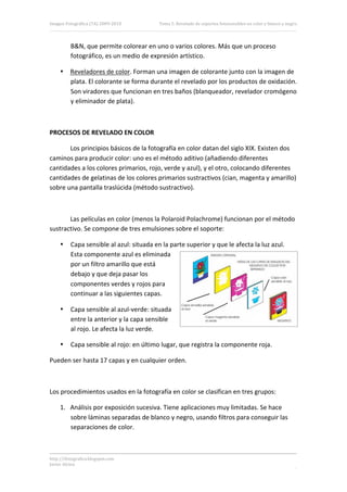 Imagen Fotográfica (7A) 2009‐2010          Tema 5. Revelado de soportes fotosensibles en color y blanco y negro. 




          B&N, que permite colorear en uno o varios colores. Más que un proceso 
          fotográfico, es un medio de expresión artístico. 

     • Reveladores de color. Forman una imagen de colorante junto con la imagen de 
       plata. El colorante se forma durante el revelado por los productos de oxidación. 
       Son viradores que funcionan en tres baños (blanqueador, revelador cromógeno 
       y eliminador de plata). 

 

PROCESOS DE REVELADO EN COLOR 

       Los principios básicos de la fotografía en color datan del siglo XIX. Existen dos 
caminos para producir color: uno es el método aditivo (añadiendo diferentes 
cantidades a los colores primarios, rojo, verde y azul), y el otro, colocando diferentes 
cantidades de gelatinas de los colores primarios sustractivos (cian, magenta y amarillo) 
sobre una pantalla traslúcida (método sustractivo). 

 

       Las películas en color (menos la Polaroid Polachrome) funcionan por el método 
sustractivo. Se compone de tres emulsiones sobre el soporte: 

     •    Capa sensible al azul: situada en la parte superior y que le afecta la luz azul. 
          Esta componente azul es eliminada 
          por un filtro amarillo que está 
          debajo y que deja pasar los 
          componentes verdes y rojos para 
          continuar a las siguientes capas. 

     •    Capa sensible al azul‐verde: situada 
          entre la anterior y la capa sensible 
          al rojo. Le afecta la luz verde.  

     •    Capa sensible al rojo: en último lugar, que registra la componente roja. 

Pueden ser hasta 17 capas y en cualquier orden. 

                                                   

Los procedimientos usados en la fotografía en color se clasifican en tres grupos: 

     1. Análisis por exposición sucesiva. Tiene aplicaciones muy limitadas. Se hace 
        sobre láminas separadas de blanco y negro, usando filtros para conseguir las 
        separaciones de color. 



http://ifotografica.blogspot.com 
Javier Alcina 
                                                                                                             13 

 
 