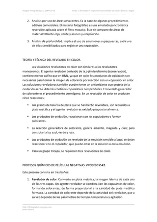 Imagen Fotográfica (7A) 2009‐2010         Tema 5. Revelado de soportes fotosensibles en color y blanco y negro. 




     2. Análisis por uso de áreas adyacentes. Es la base de algunos procedimientos 
        aditivos comerciales. El material fotográfico es una emulsión pancromática 
        reversible aplicada sobre el filtro mosaico. Éste se compone de áreas de 
        material filtrante rojo, verde y azul en yuxtaposición. 

     3. Análisis de profundidad. Implica el uso de emulsiones superpuestas, cada una 
        de ellas sensibilizadas para registrar una separación. 

 

TEORÍA Y TÉCNICA DEL REVELADO EN COLOR. 

        Las soluciones reveladoras en color son similares a los reveladores 
monocromos. El agente revelador derivado de la p‐fenilendiamina (conservador), 
contiene menos sulfito que en B&N, ya que en color los productos de oxidación son 
necesarios para formar la imagen de colorante por reacción con un copulador en color. 
Las soluciones reveladoras también pueden tener un antioxidante que proteja de la 
oxidación aérea. Además contiene copuladores competidores. El revelado generador 
de colorante es el procedimiento cromógeno. En un revelador de color se producen 
cinco reacciones: 

     •    Los granos de haluros de plata que se han hecho revelables, son reducidos a 
          plata metálica y el agente revelador es oxidado proporcionalmente. 

     •    Los productos de oxidación, reaccionan con los copuladores y forman 
          colorantes. 

     •    La  reacción  generadora  de  colorante,  genera  amarillo,  magenta  y  cian;  para 
          controlar la luz azul, verde y roja. 

     •    Los productos de oxidación de revelado de la emulsión sensible al azul, se dejan 
          reaccionar con el copulador, que puede estar en la solución o en la emulsión. 

     •    Para un grupo tricapa, se requieren tres reveladores de color. 

 

PROCESOS QUÍMICOS DE PELÍCULAS NEGATIVAS: PROCESO C‐41. 

Este proceso consiste en tres baños: 

     1. Revelador de color. Convierte en plata metálica, la imagen latente de cada una 
        de las tres capas. Un agente revelador se combina con los copulantes de color, 
        formando  colorantes,  de  forma  proporcional  a  la  cantidad  de  plata  metálica 
        formada. La cantidad de colorante depende de la actividad del revelador, que a 
        su vez depende de los parámetros de tiempo, temperatura y agitación. 


http://ifotografica.blogspot.com 
Javier Alcina 
                                                                                                            14 

 
 