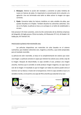 Imagen Fotográfica (7A) 2009‐2010          Tema 5. Revelado de soportes fotosensibles en color y blanco y negro. 




     2. Blanqueo.  Detiene  la  acción  del  revelador  y  convierte  en  plata  metálica  de 
        nuevo  en  haluros  de  plata.  Es  importante  la  concentración  de  la  solución  y  la 
        agitación.  Una  vez  terminado  este  baño  se  debe  aclarar  la  imagen  con  agua 
        corriente. 

     3. Fijado.  Convierte  todos  los  haluros  metálicos  en  sales  solubles  de  plata,  que 
        quedan disueltas en el fijador. También disuelve los colorantes sobrantes. Una 
        vez se ha fijado, la película se lava y se sumerge en un baño de estabilizador y 
        se seca. 

Este proceso C‐41 tiene variantes, como los kits comerciales de las distintas empresas 
de fotografía: Kit Agfa process 70 de tres baños, Kit Photocolor FP C‐41, Kit Kodak C‐41 
hobby pac, Kit Tetenal C‐41. 

 

PROCESADO QUÍMICO POR INVERSIÓN: E‐6. 

        Las  películas  diapositivas  son  materiales  de  color  basados  en  el  sistema 
sustractivo, que emplean colorantes cian, magenta y amarillo, y que están preparadas 
para el revelado reversible. 

La  película  de  color  reversible,  se  basa  en  la  complementación  de  colores  que  crean 
una imagen. La película consiste en capas que retienen los colores azul, verde y rojo de 
la  imagen.  Después  de  desarrollado,  la  capa  sensible  al  azul,  produce  una  imagen 
amarilla, mientras que la sensible al verde produce imagen magenta y la capa roja el 
cian de la imagen. El resultado es que la imagen con todos los colores puede verse al 
iluminar con luz blanca a través de la transparencia. Entre la capa sensible al azul y la 
sensible al verde, se encuentra una capa de filtro amarillo que absorbe la luz azul. 




                                                                                                                 




http://ifotografica.blogspot.com 
Javier Alcina 
                                                                                                             15 

 
 