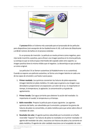Imagen Fotográfica (7A) 2009‐2010       Tema 5. Revelado de soportes fotosensibles en color y blanco y negro. 




                                                                                    

 

        El proceso E‐6 es el sistema más avanzado para el procesado de las películas 
para diapositivas (con excepción de las Kodakchrome K‐14). La E viene de Ektachrome 
y el 6 del número de baños en el proceso estándar. 

       Es un proceso de inversión. La película se revela primero como negativo, para 
más tarde invertirlo a positivo, para ofrecer una imagen positiva en la misma película. 
La ventaja es que se evita el paso intermedio del copiado sobre otro soporte. La 
imagen positiva tiene la misma nitidez que el negativo. La desventaja es que produce 
un único original. 

        Las películas E‐6 se llaman sustantivas (el Kodakchrome no es sustantiva). 
Cuando se expone una película sustantiva, se forma una imagen latente en cada una 
de las capas de emulsión y así hasta nueve pasos: 

     1. Primer revelado. Los químicos convierten los haluros de plata expuestos 
        (imagen latente) en plata metálica. En cada capa se genera una imagen cuya 
        densidad es proporcional a la exposición y al color de la luz. Es importante el 
        tiempo, la temperatura, la agitación, la concentración y el grado de 
        agotamiento. 

     2. Primer lavado. Con agua corriente para detener la acción del revelador. Es 
        importante el caudal, la temperatura y el tiempo. 

     3. Baño reversible. Prepara la película para el paso siguiente. Los agentes 
        químicos del baño, son absorbidos por la emulsión y preparan los granos de 
        haluros de plata no convertidos, en plata metálica para que actúe sobre ellos el 
        revelador de color. 

     4. Revelador de color. El agente químico absorbido por la emulsión en el baño 
        reversible “expone” los haluros de plata no revelados en el primer revelador. El 
        agente del revelador de color, reacciona con haluros de plata y los convierte en 
        plata metálica. El agente de color oxidado reacciona con el acoplador de color 
http://ifotografica.blogspot.com 
Javier Alcina 
                                                                                                          16 

 
 