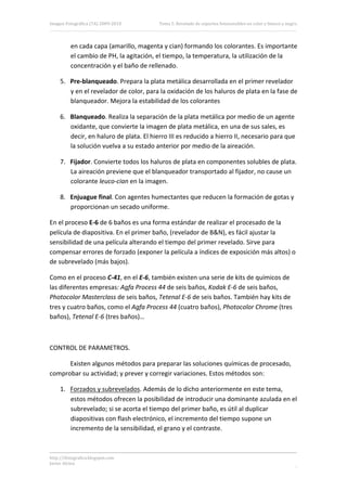 Imagen Fotográfica (7A) 2009‐2010        Tema 5. Revelado de soportes fotosensibles en color y blanco y negro. 




          en cada capa (amarillo, magenta y cian) formando los colorantes. Es importante 
          el cambio de PH, la agitación, el tiempo, la temperatura, la utilización de la 
          concentración y el baño de rellenado. 

     5. Pre‐blanqueado. Prepara la plata metálica desarrollada en el primer revelador 
        y en el revelador de color, para la oxidación de los haluros de plata en la fase de 
        blanqueador. Mejora la estabilidad de los colorantes 

     6. Blanqueado. Realiza la separación de la plata metálica por medio de un agente 
        oxidante, que convierte la imagen de plata metálica, en una de sus sales, es 
        decir, en haluro de plata. El hierro III es reducido a hierro II, necesario para que 
        la solución vuelva a su estado anterior por medio de la aireación. 

     7. Fijador. Convierte todos los haluros de plata en componentes solubles de plata. 
        La aireación previene que el blanqueador transportado al fijador, no cause un 
        colorante leuco‐cian en la imagen. 

     8. Enjuague final. Con agentes humectantes que reducen la formación de gotas y 
        proporcionan un secado uniforme. 

En el proceso E‐6 de 6 baños es una forma estándar de realizar el procesado de la 
película de diapositiva. En el primer baño, (revelador de B&N), es fácil ajustar la 
sensibilidad de una película alterando el tiempo del primer revelado. Sirve para 
compensar errores de forzado (exponer la película a índices de exposición más altos) o 
de subrevelado (más bajos). 

Como en el proceso C‐41, en el E‐6, también existen una serie de kits de químicos de 
las diferentes empresas: Agfa Process 44 de seis baños, Kodak E‐6 de seis baños, 
Photocolor Masterclass de seis baños, Tetenal E‐6 de seis baños. También hay kits de 
tres y cuatro baños, como el Agfa Process 44 (cuatro baños), Photocolor Chrome (tres 
baños), Tetenal E‐6 (tres baños)… 

 

CONTROL DE PARAMETROS. 

      Existen algunos métodos para preparar las soluciones químicas de procesado, 
comprobar su actividad; y prever y corregir variaciones. Estos métodos son: 

     1. Forzados y subrevelados. Además de lo dicho anteriormente en este tema, 
        estos métodos ofrecen la posibilidad de introducir una dominante azulada en el 
        subrevelado; si se acorta el tiempo del primer baño, es útil al duplicar 
        diapositivas con flash electrónico, el incremento del tiempo supone un 
        incremento de la sensibilidad, el grano y el contraste. 



http://ifotografica.blogspot.com 
Javier Alcina 
                                                                                                           17 

 
 
