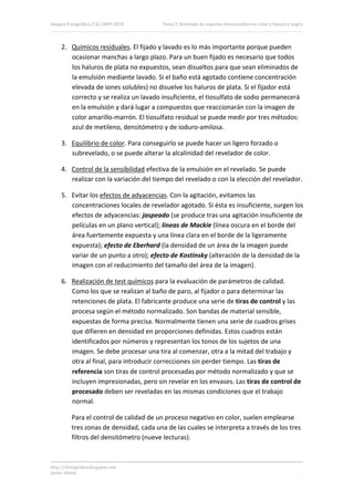 Imagen Fotográfica (7A) 2009‐2010         Tema 5. Revelado de soportes fotosensibles en color y blanco y negro. 




     2. Químicos residuales. El fijado y lavado es lo más importante porque pueden 
        ocasionar manchas a largo plazo. Para un buen fijado es necesario que todos 
        los haluros de plata no expuestos, sean disueltos para que sean eliminados de 
        la emulsión mediante lavado. Si el baño está agotado contiene concentración 
        elevada de iones solubles) no disuelve los haluros de plata. Si el fijador está 
        correcto y se realiza un lavado insuficiente, el tiosulfato de sodio permanecerá 
        en la emulsión y dará lugar a compuestos que reaccionarán con la imagen de 
        color amarillo‐marrón. El tiosulfato residual se puede medir por tres métodos: 
        azul de metileno, densitómetro y de ioduro‐amilosa. 

     3. Equilibrio de color. Para conseguirlo se puede hacer un ligero forzado o 
        subrevelado, o se puede alterar la alcalinidad del revelador de color. 

     4. Control de la sensibilidad efectiva de la emulsión en el revelado. Se puede 
        realizar con la variación del tiempo del revelado o con la elección del revelador. 

     5. Evitar los efectos de adyacencias. Con la agitación, evitamos las 
        concentraciones locales de revelador agotado. Si ésta es insuficiente, surgen los 
        efectos de adyacencias: jaspeado (se produce tras una agitación insuficiente de 
        películas en un plano vertical); líneas de Mackie (línea oscura en el borde del 
        área fuertemente expuesta y una línea clara en el borde de la ligeramente 
        expuesta); efecto de Eberhard (la densidad de un área de la imagen puede 
        variar de un punto a otro); efecto de Kostinsky (alteración de la densidad de la 
        imagen con el reducimiento del tamaño del área de la imagen). 

     6. Realización de test químicos para la evaluación de parámetros de calidad. 
        Como los que se realizan al baño de paro, al fijador o para determinar las 
        retenciones de plata. El fabricante produce una serie de tiras de control y las 
        procesa según el método normalizado. Son bandas de material sensible, 
        expuestas de forma precisa. Normalmente tienen una serie de cuadros grises 
        que difieren en densidad en proporciones definidas. Estos cuadros están 
        identificados por números y representan los tonos de los sujetos de una 
        imagen. Se debe procesar una tira al comenzar, otra a la mitad del trabajo y 
        otra al final, para introducir correcciones sin perder tiempo. Las tiras de 
        referencia son tiras de control procesadas por método normalizado y que se 
        incluyen impresionadas, pero sin revelar en los envases. Las tiras de control de 
        procesado deben ser reveladas en las mismas condiciones que el trabajo 
        normal. 

          Para el control de calidad de un proceso negativo en color, suelen emplearse 
          tres zonas de densidad, cada una de las cuales se interpreta a través de los tres 
          filtros del densitómetro (nueve lecturas). 



http://ifotografica.blogspot.com 
Javier Alcina 
                                                                                                            18 

 
 