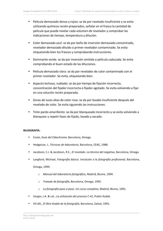 Imagen Fotográfica (7A) 2009‐2010             Tema 5. Revelado de soportes fotosensibles en color y blanco y negro. 




     • Película demasiado densa y rojiza: se da por revelado insuficiente y se evita 
       utilizando químicos recién preparados, señalar en el frasco la cantidad de 
       película que puede revelar cada volumen de revelador y comprobar las 
       indicaciones de tiempo, temperatura y dilución. 

     • Color demasiado azul: se da por baño de inversión demasiado concentrado, 
       revelador demasiado diluido o primer revelador contaminado. Se evita 
       etiquetando bien los frascos y comprobando instrucciones. 

     • Dominante verde: se da por inversión omitida o película caducada. Se evita 
       comprobando el buen estado de las diluciones. 

     • Película demasiado clara: se da por revelador de color contaminado con el 
       primer revelador. Se evita, etiquetando bien. 

     • Aspecto lechoso, nublado: se da por tiempo de fijación incorrecto, 
       concentración del fijador incorrecta o fijador agotado. Se evita volviendo a fijar 
       en una solución recién preparada. 

     • Zonas de luces altas de color rosa: se da por lavado insuficiente después del 
       revelado de color. Se evita siguiendo las instrucciones. 

     • Tinte pardo amarillento: se da por blanqueado incorrecto y se evita volviendo a 
       blanquear y repetir fases de fijado, lavado y secado. 

 

BILIOGRAFÍA: 

     •    Coste, Guía del Cibachrome, Barcelona, Omega. 

     •    Hedgecoe, J., Técnicas de laboratorio, Barcelona, CEAC, 1988. 

     •    Jacobson, C.I. & Jacobson, R.E., El revelado. La técnica del negativo, Barcelona, Omega. 

     •    Langford, Michael, Fotografía básica. Iniciación a la fotografía profesional, Barcelona, 

          Omega, 1999. 

               o     Manual del laboratorio fotográfico, Madrid, Blume, 1994. 

               o     Tratado de fotografía, Barcelona, Omega, 1992. 

               o     La fotografía paso a paso. Un curso completo, Madrid, Blume, 1991. 

     •    Vargas, J.A. & col., La utilización del proceso C‐41, Public Kodak. 

     •    VV.AA., El libro Kodak de la fotografía, Barcelona, Salvat, 1991. 


http://ifotografica.blogspot.com 
Javier Alcina 
                                                                                                                20 

 
 
