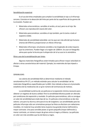 Imagen Fotográfica (7A) 2009‐2010       Tema 5. Revelado de soportes fotosensibles en color y blanco y negro. 



Sensibilización espectral. 

       Es el uso de tintes empleados para ampliar la sensibilidad al rojo o al infrarrojo 
cercano. Consiste en la absorción del tinte por parte de las superficies de los granos de 
la emulsión. Pueden ser: 

     • Materiales ortocromáticos: sensibles al verde y al azul, pero no al rojo. No 
       ofrecen una reproducción exacta del color. 

     • Materiales pancromáticos: sensibles al rojo también, por lo tanto a todo el 
       espectro visible. 

     • Materiales de sensibilidad extendida: son los que van más allá del ojo humano 
       (menos de 670nm) y proporcionan un efecto infrarrojo. 

     • Materiales infrarrojos: emulsiones sensibles a las longitudes de onda mayores 
       que los anteriores. Pueden llegar a la región de 1200nm. Se usan en fotografía 
       aérea para quitar la bruma por la dispersión de la luz azul en la atmósfera. 

Otros usos de la sensibilización por tintes. 

        Algunos materiales fotográficos están tintados para ofrecer mayor velocidad sin 
afectar a otras características del material. Ejemplo, los materiales de tipo tripack o 
tricapa. 

 

SENSIBILIDAD. 

       Los valores de sensibilidad ASA se determinan mediante el método 
sensitométrico PH 2’5, un método estándar para calcular la sensibilidad  de los 
materiales fotográficos especificados por la ANSI. Este método se basa en el promedio 
estadístico de las mediciones de un gran número de luminancias de motivos. 

        La sensibilidad numérica de una película es la exposición mínima necesaria para 
obtener un negativo de buena calidad. Pero la sensibilidad efectiva puede ser alterada 
por condiciones de exposición y revelado. En películas pancromáticas, sólo se consigue 
un valor de sensibilidad para todo tipo de luz. En películas ortocromáticas se dan dos 
valores: uno para luz diurna y otro para la luz de tungsteno. Las sensibilidades para las 
películas infrarrojas sólo son orientativas porque las fotos se efectúan con radiaciones 
invisibles. Un material muy sensible tiene el grano muy grande (menor definición) y 
mayor contraste. Uno poco sensible posee un grano pequeño (mayor definición) y 
menor contraste, un número mayor de grises entre el negro y el blanco. Las películas 
en color son más sensibles que las de blanco y negro. 



http://ifotografica.blogspot.com 
Javier Alcina 
                                                                                                            3 

 
 