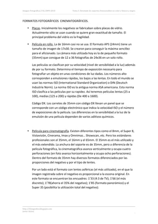Imagen Fotográfica (7A) 2009‐2010          Tema 5. Revelado de soportes fotosensibles en color y blanco y negro. 



FORMATOS FOTOGRÁFICOS  CINEMATOGRÁFICOS. 

     • Placas. Inicialmente los negativos se fabricaban sobre placas de vidrio. 
       Actualmente sólo se usan cuando se quiere gran exactitud de tamaño. El 
       principal problema del vidrio es la fragilidad. 

     • Película en rollo. La de 16mm casi no se usa. El formato APS (24mm) tiene un 
       tamaño de imagen de 17x30. Se crearon para conseguir la máxima sencillez 
       para el aficionado. La cámara más utilizada hoy es la de pequeño formato 
       (35mm) que consigue de 12 a 36 fotografías de 24x36 en un solo rollo. 

          Las películas se clasifican por su velocidad (nivel de sensibilidad a la luz) además 
          de por su formato. Determina el tiempo de exposición necesario para 
          fotografiar un objeto en unas condiciones de luz dadas. Los números alto 
          corresponden a emulsiones rápidas, los bajos a las lentas. En todo el mundo se 
          usan las normas ISO (International Standard Organization) o DIN (Deutsch 
          Industrie Norm). La norma ISO es la antigua norma ASA americana. Esta norma 
          ISO clasifica a las películas por su rapidez. Así tenemos películas lentas (25 a 
          100), medias (125 a 200) y rápidas (De 400 a 1600). 

          Código DX. Los carretes de 35mm con código DX llevan un panel que se 
          corresponde con un código electrónico que indica la velocidad ISO y el número 
          de exposiciones de la película. Las diferencias en la sensibilidad a la luz de la 
          emulsión de una película dependen de varios aditivos químicos. 

 

     • Película para cinematografía. Existen diferentes tipos como el 8mm, el Super 8, 
       Vistavisión, Cinerama, Imax y Omnimaz… Showscan, etc. Pero los estándares 
       profesionales son el 35mm, el 16mm y el 65mm. El 35mm es el más utilizado y 
       el más extendido. La anchura del soporte es de 35mm, pero a diferencia de la 
       película fotográfica, la cinematográfica avanza verticalmente y ocupa cuatro 
       perforaciones (en foto avanza horizontalmente y ocupa ocho perforaciones). 
       Dentro del formato de 35mm hay diversos formatos diferenciados por las 
       proporciones del negativo y por el tipo de lentes. 

          Por un lado está el formato con lentes asféricas (el más utilizado), en el que la 
          imagen registrada sobre el negativo es proporcional a la escena original. En 
          este formato se encuentran los encuadres: 1’33 (4:3 de TV); 1’66 (el más 
          discreto); 1’78(ahorra el 35% del negativo); 1’85 (formato panorámico) y el 
          Super 35 (posibilita la utilización total del negativo). 

           



http://ifotografica.blogspot.com 
Javier Alcina 
                                                                                                               5 

 
 