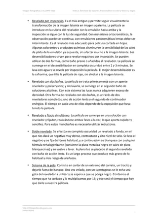 Imagen Fotográfica (7A) 2009‐2010       Tema 5. Revelado de soportes fotosensibles en color y blanco y negro. 




     • Revelado por inspección. Es el más antiguo y permite seguir visualmente la 
       transformación de la imagen latente en imagen aparente. La película se 
       introduce en la cubeta del revelador con la emulsión hacia arriba y la 
       inspección se sigue con la luz de seguridad. Con materiales ortocromáticos, la 
       observación puede ser continua, con emulsiones pancromáticas lentas debe ser 
       intermitente. Es el revelado más adecuado para película cortada en hojas. 
       Algunos colorantes y productos químicos disminuyen la sensibilidad de las sales 
       de plata de la emulsión ya expuesta, sin afectar mucho a la imagen latente. Los 
       desensibilizadores sirven para revelar negativos por inspección. Se pueden 
       utilizar de dos formas, como baño previo o añadidos al revelador. La película se 
       sumerge en el desensibilizador en completa oscuridad entre 2 y 3 minutos. Se 
       lava con agua y se revela por inspección la película. El mejor desensibilizador es 
       la safranina, que tiñe la película de rojo, sin afectar a la imagen latente. 

     • Revelado con dos baños. La película se trata primeramente con un agente 
       revelador y preservador; y sin lavarla, se sumerge en el segundo baño de 
       soluciones alcalinas. Con este sistema las luces nunca adquieren exceso de 
       densidad. Otra forma de revelado con dos baños, es a través de dos 
       reveladores completos, uno de acción lenta y el segundo de continuador 
       enérgico. El tiempo en cada uno de ellos depende de la exposición que haya 
       tenido la película. 

     • Revelado y fijado simultáneo. La película se sumerge en una solución con 
       revelador y fijador, realizándose ambas fases a la vez, lo que aporta rapidez y 
       sencillez. Para estos monobaños es necesario utilizar reductores. 

     • Doble revelado. Se efectúa en completa oscuridad un revelado a fondo, en el 
       que nos dará un negativo muy denso, contrastado y alto nivel de velo. Se lava el 
       negativo y se fija de forma habitual; y a continuación se blanquea con cualquier 
       fórmula rehalogenizante (convierte la plata metálica negra en sales de plata 
       blanquecinas) y se vuelve a lavar. A plena luz se procede al segundo revelado 
       con baño de acción lenta. Es un largo proceso que produce más grano de lo 
       habitual y más riesgo de arañazos. 

     • Sistema de la gota. Consiste en cortar de un extremo del carrete, un trocito y 
       dejarlo fuera del tanque. Una vez velado, con un cuentagotas se le echa una 
       gota del revelador a utilizar y se espera a que se ponga negro. Contamos el 
       tiempo que ha tardado y lo multiplicamos por 15; y ese será el tiempo que hay 
       que darle a nuestra película. 

 

 


http://ifotografica.blogspot.com 
Javier Alcina 
                                                                                                            7 

 
 