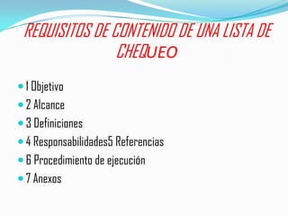 REQUISITOS DE CONTENIDO DE UNA LISTA DE
                CHEQUEO
 1 Objetivo
 2 Alcance
 3 Definiciones
 4 Responsabilidades5 Referencias
 6 Procedimiento de ejecución
 7 Anexos
 