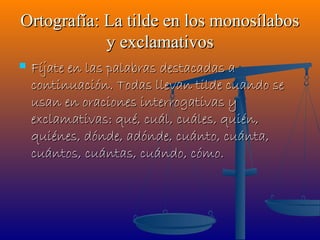 Ortografía: La tilde en los monosílabos
            y exclamativos
   Fíjate en las palabras destacadas a
    continuación. Todas llevan tilde cuando se
    usan en oraciones interrogativas y
    exclamativas: qué, cuál, cuáles, quién,
    quiénes, dónde, adónde, cuánto, cuánta,
    cuántos, cuántas, cuándo, cómo.
 