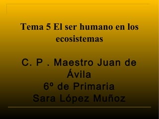 Tema 5 El ser humano en los
       ecosistemas

C. P . Maestro Juan de
         Ávila
    6º de Primaria
  Sara López Muñoz
 