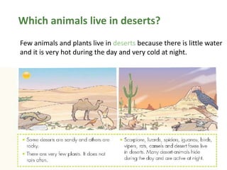 Which animals live in deserts?
Few animals and plants live in deserts because there is little water
and it is very hot during the day and very cold at night.

 
