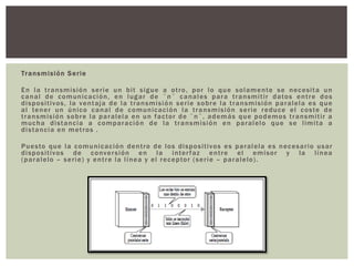 Transmisión Serie
En la transmisión serie un bit sigue a otro, por lo que solamente se necesita un
canal de comunicación, en lugar de ¨n¨ canales para transmitir datos entre dos
dispositivos, la ventaja de la transmisión serie sobre la transmisión paralela es que
al tener un único canal de comunicación la transmisión serie reduce el coste de
transmisión sobre la paralela en un factor de ¨n¨, además que podemos transmitir a
mucha distancia a comparación de la transmisión en paralelo que se limita a
distancia en metros .
Puesto que la comunicación dentro de los dispositivos es paralela es necesario usar
dispositivos de conversión en la interfaz entre el emisor y la línea
(paralelo – serie) y entre la línea y el receptor (serie – paralelo).
 