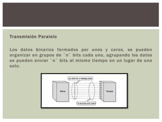 Transmisión Paralelo
Los datos binarios formados por unos y ceros, se pueden
organizar en grupos de ¨n¨ bits cada uno, agrupando los datos
se pueden enviar ¨n¨ bits al mismo tiempo en un lugar de uno
solo.
 