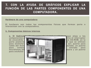 Hardware de una computadora
El hardware son todos los componentes físicos que forman parte o
interactúan con la computadora.
1. Componentes básicos internos
a. El Gabinete.- Es la caja de metal y plástico que aloja a los
componentes principales, en la parte frontal se encuentra el interruptor
de encendido – apagado y una o más unidades de disco CD-ROM, en la
parte posterior se encuentran los puertos de conexión que se utilizan
para enchufar tipos específicos de dispositivos como ser; puerto para
cable del monitor, varios puertos para el mouse y el teclado, un puerto
para conectar cable de red, puertos de entrada para
micrófonos/altavoces/auxiliares, un puerto para impresora y un puerto
para enchufar el cable de alimentación.
7. CON LA AYUDA DE GRÁFICOS EXPLICAR LA
FUNCIÓN DE LAS PARTES COMPONENTES DE UNA
COMPUTADORA.
 