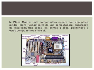 b. Placa Madre: toda computadora cuenta con una placa
madre, pieza fundamental de una computadora, encargada
de intercomunica todas las demás placas, periféricos y
otros componentes entre sí.
 