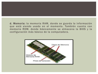 d. Memoria: la memoria RAM, donde se guarda la información
que está siendo usada en el momento. También cuenta con
memoria ROM, donde básicamente se almacena la BIOS y la
configuración más básica de la computadora.
 