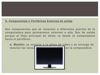 3. Componentes o Periféricos Externos de salida
Son componentes que se conectan a diferentes puertos de la
computadora pero permanecen externos a ella. Son de salida
porque el flujo principal de datos va desde la computadora
hacia el periférico.
a. Monitor: se conecta a la placa de video y se encarga de
mostrar las tareas que se llevan a cabo en la computadora.
 