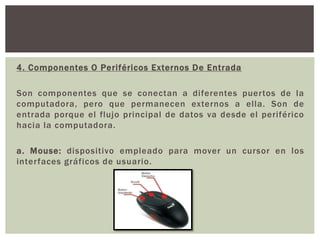 4. Componentes O Periféricos Externos De Entrada
Son componentes que se conectan a diferentes puertos de la
computadora, pero que permanecen externos a ella. Son de
entrada porque el flujo principal de datos va desde el periférico
hacia la computadora.
a. Mouse: dispositivo empleado para mover un cursor en los
interfaces gráficos de usuario.
 