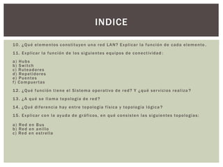 10. ¿Qué elementos constituyen una red LAN? Explicar la función de cada elemento .
11. Explicar la función de los siguientes equipos de conectividad :
a) Hubs
b) Switch
c) Ruteadores
d) Repetidores
e) Puentes
f) Compuertas
12. ¿Qué función tiene el Sistema operativo de red? Y ¿qué servicios realiza ?
13. ¿A qué se llama topología de red ?
14. ¿Qué diferencia hay entre topología física y topología lógica ?
15. Explicar con la ayuda de gráficos, en qué consisten las siguientes topologías:
a) Red en Bus
b) Red en anillo
c) Red en estrella
INDICE
 