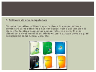 5. Software de una computadora
Sistema operativo: software que controla la computadora y
administra a los servicios y sus funciones, como así también la
ejecución de otros programas compatibles con este. El más
difundido a nivel mundial es Windows, pero existen otros de gran
popularidad como Linux, Unix, etc.
 