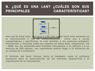 Una red de área local, red local o LAN (del inglés local área network) es
la interconexión o red de comunicaciones entre una o varias
computadoras y periféricos, la cual permite a los usuarios compartir
información y recursos como ser espacio en disco duro, impresoras, CD
– ROM, etc. Su extensión está limitada físicamente a un edificio o a un
entorno de 200 metros, con repetidores podría llegar a la distancia de
un campo de 1 kilómetro.
El término red local incluye tanto el hardware como el software
necesario para la interconexión de los distintos dispositivos y el
tratamiento de la información.
8. ¿QUÉ ES UNA LAN? ¿CUÁLES SON SUS
PRINCIPALES CARACTERÍSTICAS?
 
