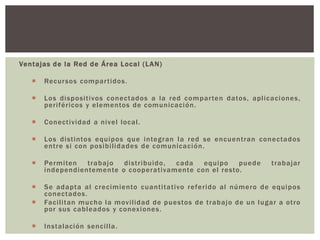 Ventajas de la Red de Área Local (LAN)
 Recursos compartidos.
 Los dispositivos conectados a la red comparten datos, aplicaciones,
periféricos y elementos de comunicación.
 Conectividad a nivel local.
 Los distintos equipos que integran la red se encuentran conectados
entre si con posibilidades de comunicación.
 Permiten trabajo distribuido, cada equipo puede trabajar
independientemente o cooperativamente con el resto.
 Se adapta al crecimiento cuantitativo referido al número de equipos
conectados.
 Facilitan mucho la movilidad de puestos de trabajo de un lugar a otro
por sus cableados y conexiones.
 Instalación sencilla.
 