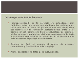 Desventajas de la Red de Área local
 Interoperatividad: es la carencia de estándares bien
definidos entre los datos que producen las aplicaciones,
hace que una red local no garantice que dos dispositivos
conectados a ella funcionen correctamente entre si al
comunicar aplicaciones de distinta naturaleza, por ejemplo;
si dos equipos trabajan con distintos procesadores de texto
y pretenden transmitirse archivos de texto posiblemente
será necesario algún tipo de conversión.
 Gestión de Red: en cuando al control de accesos,
rendimiento y fiabilidad es más compleja.
 Menor capacidad de datos poco evolucionada.
 