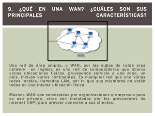 Una red de área amplia, o WAN, por las siglas de (wide area
network en inglés), es una red de computadoras que abarca
varias ubicaciones físicas, proveyendo servicio a una zona, un
país, incluso varios continentes. Es cualquier red que une varias
redes locales, llamadas LAN, por lo que sus miembros no están
todos en una misma ubicación física.
Muchas WAN son construidas por organizaciones o empresas para
su uso privado, otras son instaladas por los proveedores de
internet (ISP) para proveer conexión a sus clientes.
9. ¿QUÉ EN UNA WAN? ¿CUÁLES SON SUS
PRINCIPALES CARACTERÍSTICAS?
 