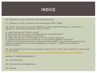 16. Explicar en qué consisten las redes Ethernet
17. Explicar en qué consisten las tecnologías ATM y FDDI
18. Hacer una visita al centro CISCO de la Facultad Politécnica, e informar lo
siguiente: (Pueden acompañar fotos o video)
a) ¿Qué tipo de red LAN se tiene?
b) ¿Con qué tipo de cable se conectan las computadoras?
c) ¿Qué tipo de conectores se utilizan?
d) ¿Qué equipos de conectividad se tiene en dicho Centro?
e) ¿Cómo se efectúa la conexión de la red LAN de CISCO a Internet?
f) El servicio de Internet que le llega al Centro -CISCO, ¿se lo puede distribuir de
manera inalámbrica, para los ambientes cercanos? . ¿Cómo se lo efectúa
técnicamente?
19. De acuerdo con el No de su grupo, presentar el video abajo indicado, explicando
su contenido.
http://www.youtube.com/watch?v=FnprJ6eNiD0&list=PL506318DB13D36B39
GRUPO 7: CURSO DE REDES 8
21. Conclusiones
22. Referencias bibliográficas
23. Anexos
INDICE
 