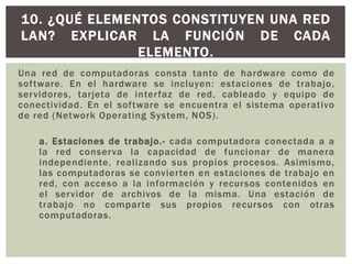 Una red de computadoras consta tanto de hardware como de
software. En el hardware se incluyen: estaciones de trabajo,
servidores, tarjeta de interfaz de red, cableado y equipo de
conectividad. En el software se encuentra el sistema operativo
de red (Network Operating System, NOS).
a. Estaciones de trabajo.- cada computadora conectada a a
la red conserva la capacidad de funcionar de manera
independiente, realizando sus propios procesos. Asimismo,
las computadoras se convierten en estaciones de trabajo en
red, con acceso a la información y recursos contenidos en
el servidor de archivos de la misma. Una estación de
trabajo no comparte sus propios recursos con otras
computadoras.
10. ¿QUÉ ELEMENTOS CONSTITUYEN UNA RED
LAN? EXPLICAR LA FUNCIÓN DE CADA
ELEMENTO.
 
