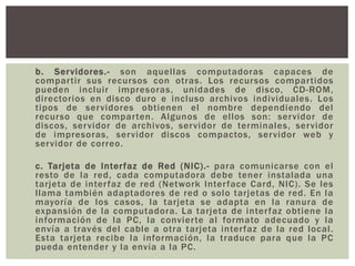 b. Servidores.- son aquellas computadoras capaces de
compartir sus recursos con otras. Los recursos compartidos
pueden incluir impresoras, unidades de disco, CD-ROM,
directorios en disco duro e incluso archivos individuales. Los
tipos de servidores obtienen el nombre dependiendo del
recurso que comparten. Algunos de ellos son: servidor de
discos, servidor de archivos, servidor de terminales, servidor
de impresoras, servidor discos compactos, servidor web y
servidor de correo.
c. Tarjeta de Interfaz de Red (NIC).- para comunicarse con el
resto de la red, cada computadora debe tener instalada una
tarjeta de interfaz de red (Network Interface Card, NIC). Se les
llama también adaptadores de red o solo tarjetas de red. En la
mayoría de los casos, la tarjeta se adapta en la ranura de
expansión de la computadora. La tarjeta de interfaz obtiene la
información de la PC, la convierte al formato adecuado y la
envía a través del cable a otra tarjeta interfaz de la red local.
Esta tarjeta recibe la información, la traduce para que la PC
pueda entender y la envía a la PC.
 