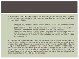 d. Cableado.- la LAN debe tener un sistema de cableado que conecte
las estaciones de trabajo individuales con los servidores de archivos
y otros periféricos.
 Cable de par trenzado: es con mucho, el tipo menos caro y más común de
medio de red.
 Cable coaxial.- es tan fácil de instalar y mantener como el cable de par
trenzado y es el medio que se prefiere para las LAN´s grandes.
 Cable de fibra óptica.- tiene mayor velocidad de transmisión que los
anteriores, es inmune a la interferencia de frecuencias de radio y capaz
de enviar señales a distancias considerables sin perder su fuerza. Tiene
un costo mayor.
e. Equipo de conectividad.- por lo general, para redes pequeñas, la
longitud del cable no es limitante para su desempeño; pero si la red
crece, tal vez llegue a necesitarse una mayor extensión de la
longitud del cable o exceder la cantidad de nodos especificada.
Existen varios dispositivos que extienden la longitud de la red, donde
cada uno tiene un propósito específico. Sin embargo, muchos
dispositivos incorporan las características de otro tipo de dispositivo
para aumentar la flexibilidad y el valor.
 