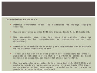 Características de los Hub´s
 Permite concentrar todas las estaciones de trabajo (equipos
clientes).
 Cuenta con varios puertos RJ45 integrados, desde 4, 8, 16 hasta 32.
 Son necesarios para crear las redes tipo estrella (todas las
conexiones de las computadoras se concentran en un solo
dispositivo).
 Permiten la repetición de la señal y son compatibles con la mayoría
de los sistemas operativos de red.
 Tienen una función en el cual pueden ser interconectados entre sí,
pudiéndose conectar a otros Hub´s y permitir la salida de datos
(conexión en cascada), por medio del último puerto RJ45.
 Con las velocidades actuales de las redes LAN (10/100/1000) y el
ancho de banda de los enlaces a internet (1 Mbps hasta 200 Mbps),
no se pueden utilizar para repartir la señal en la red, ya que se
puede dar el caso de tirar toda la red.
 