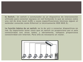 b) Switch.- Un switch o conmutador es un dispositivo de interconexión
utilizado para conectar equipos en red formando lo que se conoce como
una red de área local (LAN) y cuyas especificaciones técnicas siguen el
estándar conocido como Ethernet (o técnicamente IEEE 802.3).
La función básica de un switch: es la de unir o conectar dispositivos en
red. Es importante tener claro que un switch no proporciona por si solo
conectividad con otras redes, y obviamente, tampoco proporciona
conectividad con Internet. Para ello es necesario un router.
 