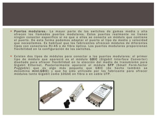  Puertos modulares.- La mayor parte de los switches de gamas media y alta
ofrecen los llamados puertos modulares. Estos puertos realmente no tienen
ningún conector específico si no que a ellos se conecta un módulo que contiene
el puerto. De esta forma podemos adaptar el puerto al tipo de medio y velocidad
que necesitemos. Es habitual que los fabricantes ofrezcan módulos de diferentes
tipos con conectores RJ-45 o de fibra óptica. Los puertos modulares proporcionan
flexibilidad en la configuración de los switches.
 Existen dos tipos de módulos para conectar a los puertos modulares: el primer
tipo de módulo que apareció es el módulo GBIC (Gigabit Interface Converter)
diseñado para ofrecer flexibilidad en la elección del medio de transmisión para
Gigabit Ethernet. Posteriormente apareció el módulo SFP (Small Form-factor
Puggable) que es algo más pequeño que GBIC (de hecho también se
denomina mini-GBIC) y que ha sido utilizado por los fabricante para ofrecer
módulos tanto Gigabit como 10GbE en fibra o en cable UTP.
 