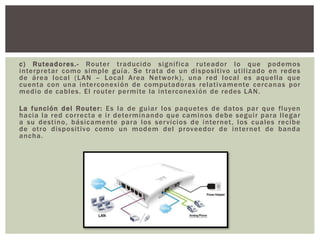 c) Ruteadores.- Router traducido significa ruteador lo que podemos
interpretar como simple guía. Se trata de un dispositivo utilizado en redes
de área local (LAN – Local Area Network), una red local es aquella que
cuenta con una interconexión de computadoras relativamente cercanas por
medio de cables. El router permite la interconexión de redes LAN.
La función del Router: Es la de guiar los paquetes de datos par que fluyen
hacia la red correcta e ir determinando que caminos debe seguir para llegar
a su destino, básicamente para los servicios de internet, los cuales recibe
de otro dispositivo como un modem del proveedor de internet de banda
ancha.
 