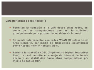 Características de los Router´s
 Permiten la conexión a la LAN desde otras redes, asi
como de las computadoras que así lo soliciten,
principalmente para proveer de servicios de internet.
 Se puede interconectar con redes WLAN (Wireless Local
Area Network), por medio de dispositivos inalámbricos
como Access Point o Routers Wi-Fi.
 Permite la conexión ADSL (Asymmetric Digital Subscriber
Line), la cual permite el manejo de internet de banda
ancha y ser distribuido hacia otras computadoras por
medio de cables UTP.
 