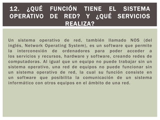 Un sistema operativo de red, también llamado NOS (del
inglés, Network Operating System), es un software que permite
la interconexión de ordenadores para poder acceder a
los servicios y recursos, hardware y software, creando redes de
computadoras. Al igual que un equipo no puede trabajar sin un
sistema operativo, una red de equipos no puede funcionar sin
un sistema operativo de red, la cual su función consiste en
un software que posibilita la comunicación de un sistema
informático con otros equipos en el ámbito de una red.
12. ¿QUÉ FUNCIÓN TIENE EL SISTEMA
OPERATIVO DE RED? Y ¿QUÉ SERVICIOS
REALIZA?
 