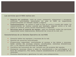 Los servicios que él NOS realiza son:
 Soporte par archivos.- esto es crear, compartir, almacenar y recuperar
archivos, actividades esenciales en que él NOS se especializa
proporcionando un método rápido y seguro.
 Comunicaciones.- se refiere a todo lo que se envía a través del cable. La
comunicación se realiza cuando por ejemplo, alguien entra a la red,
copia un archivo, envía correo electrónico o imprime.
 Servicios para el soporte de equipo.- aquí se incluyen todos los servicios
especiales como impresiones, detección de virus en la red, etc.
Características de un Sistema Operativo de red NOS
 Conecta todos los equipos y recursos de la red.
 Gestión de usuarios centralizada.
 Proporciona seguridad, controlando el acceso a los datos y recursos.
Debe validar los accesos (claves, certificados, sistemas biométricos,
etc.) y ver aplicar las políticas de seguridad.
 Coordina las funciones de red, incluso con las propias del equipo.
 Comparte recursos (lleva a cabo la coordinación y los privilegios a la
hora de compartir). Por tanto, mejora notablemente la utilización de los
recursos.
 Permite monitorizar y gestionar la red y sus componentes.
 