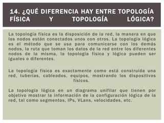 La topología física es la disposición de la red, la manera en que
los nodos están conectados unos con otros. La topología lógica
es el método que se usa para comunicarse con los demás
nodos, la ruta que toman los datos de la red entre los diferentes
nodos de la misma, la topología física y lógica pueden ser
iguales o diferentes.
La topología física es exactamente como está construida una
red, tuberías, cableados, equipos, mostrando los dispositivos
físicos.
La topología lógica en un diagrama unifilar que tienen por
objetivo mostrar la información de la configuración lógica de la
red, tal como segmentos, IPs, VLans, velocidades, etc.
14. ¿QUÉ DIFERENCIA HAY ENTRE TOPOLOGÍA
FÍSICA Y TOPOLOGÍA LÓGICA?
 