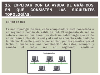 a) Red en Bus
Es una topología de bus, cada computadora está conectada a
un segmento común de cable de red. El segmento de red se
coloca como un bus lineal, es decir un cable largo que va de
un extremo a otro de la red y al cual se conecta cada nodo de
la misma. El cable puede ir por el piso, por las paredes, por el
techo o puede ser una combinación de estos, siempre y
cuando el cable sea un segmento continuo.
15. EXPLICAR CON LA AYUDA DE GRÁFICOS,
EN QUÉ CONSISTEN LAS SIGUIENTES
TOPOLOGÍAS.
 
