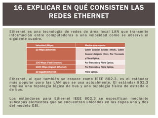Ethernet es una tecnología de redes de área local LAN que transmite
información entre computadoras a una velocidad como se observa el
siguiente cuadro.
Ethernet, al que también se conoce como IEEE 802.3, es el estándar
más popular para las LAN que se usa actualmente. El estándar 802.3
emplea una topología lógica de bus y una topología física de estrella o
de bus.
Los estándares para Ethernet IEEE 802.3 se especifican mediante
subcapas elementos que se encuentran ubicados en las capas uno y dos
del modelo OSI.
16. EXPLICAR EN QUÉ CONSISTEN LAS
REDES ETHERNET
Velocidad (Mbps) Medios que soporta
10 Mbps (Ethernet) Cable Coaxial Grueso (thick), Cable
Coaxial delgado (thin), Par Trenzado
y Fibra Optica.
100 Mbps (Fast Ethernet) Par Trenzado y Fibra Optica.
1000 Mbps (Gigabit Ethernet) Par Trenzado y Fibra Optica.
10 GigaBit Ethernet Fibra Optica.
 