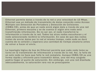 Ethernet permite datos a través de la red a una velocidad de 10 Mbps.
Ethernet usa un método de transmisión de datos conocido como Acceso
Múltiple con Detección de Portadora y Detección de Colisiones
(CSMA/CD), antes de que un nodo envié algún dato a través de una red
Ethernet, primero escucha y se da cuenta si algún otro nodo está
transfiriendo información. De no ser así, el nodo transferirá la
información a través de la red. Todos los otros nodos escucharan y el
nodo seleccionado recibirá la información. En caso de que dos nodos
traten de enviar datos por la red al mismo tiempo, cada nodo se dará
cuenta de la colisión y esperara una cantidad de tiempo aleatoria antes
de volver a hacer el envío.
La topología lógica de bus de Ethernet permite que cada nodo tome su
turno en la transmisión de información a través de la red. Así, la falla de
un solo nodo no hace que falle la red completa. Aunque CSMA/CD es una
forma rápida y eficiente para transmitir datos, una red muy cargada
podría llegar al punto de saturación. Sin embargo, con una red diseñada
adecuadamente, la saturación rara vez es preocupante
 