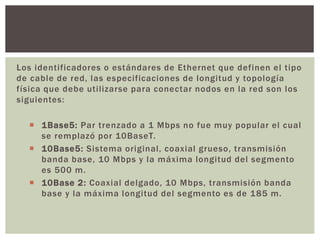 Los identificadores o estándares de Ethernet que definen el tipo
de cable de red, las especificaciones de longitud y topología
física que debe utilizarse para conectar nodos en la red son los
siguientes:
 1Base5: Par trenzado a 1 Mbps no fue muy popular el cual
se remplazó por 10BaseT.
 10Base5: Sistema original, coaxial grueso, transmisión
banda base, 10 Mbps y la máxima longitud del segmento
es 500 m.
 10Base 2: Coaxial delgado, 10 Mbps, transmisión banda
base y la máxima longitud del segmento es de 185 m.
 